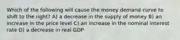 Which of the following will cause the money demand curve to shift to the right? A) a decrease in the supply of money B) an increase in the price level C) an increase in the nominal interest rate D) a decrease in real GDP