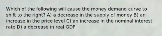 Which of the following will cause the money demand curve to shift to the right? A) a decrease in the supply of money B) an increase in the price level C) an increase in the nominal interest rate D) a decrease in real GDP