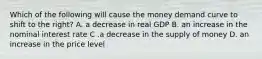 Which of the following will cause the money demand curve to shift to the right? A. a decrease in real GDP B. an increase in the nominal interest rate C .a decrease in the supply of money D. an increase in the price level