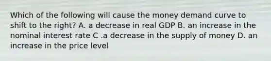 Which of the following will cause the money demand curve to shift to the right? A. a decrease in real GDP B. an increase in the nominal interest rate C .a decrease in the supply of money D. an increase in the price level