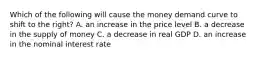 Which of the following will cause the money demand curve to shift to the right? A. an increase in the price level B. a decrease in the supply of money C. a decrease in real GDP D. an increase in the nominal interest rate