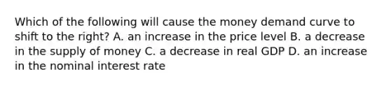 Which of the following will cause the money demand curve to shift to the right? A. an increase in the price level B. a decrease in the supply of money C. a decrease in real GDP D. an increase in the nominal interest rate