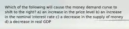 Which of the following will cause the money demand curve to shift to the right? a) an increase in the price level b) an increase in the nominal interest rate c) a decrease in the supply of money d) a decrease in real GDP