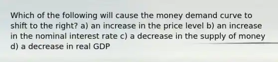 Which of the following will cause the money demand curve to shift to the right? a) an increase in the price level b) an increase in the nominal interest rate c) a decrease in the supply of money d) a decrease in real GDP