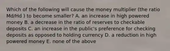 Which of the following will cause the money multiplier (the ratio Md/Hd ) to become smaller? A. an increase in high powered money B. a decrease in the ratio of reserves to checkable deposits C. an increase in the public's preference for checking deposits as opposed to holding currency D. a reduction in high powered money E. none of the above