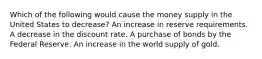 Which of the following would cause the money supply in the United States to decrease? An increase in reserve requirements. A decrease in the discount rate. A purchase of bonds by the Federal Reserve. An increase in the world supply of gold.