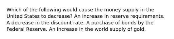 Which of the following would cause the money supply in the United States to decrease? An increase in reserve requirements. A decrease in the discount rate. A purchase of bonds by the Federal Reserve. An increase in the world supply of gold.