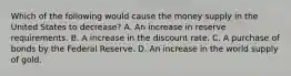 Which of the following would cause the money supply in the United States to decrease? A. An increase in reserve requirements. B. A increase in the discount rate. C. A purchase of bonds by the Federal Reserve. D. An increase in the world supply of gold.