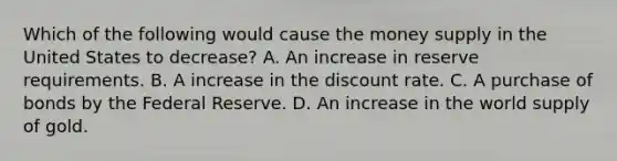 Which of the following would cause the money supply in the United States to decrease? A. An increase in reserve requirements. B. A increase in the discount rate. C. A purchase of bonds by the Federal Reserve. D. An increase in the world supply of gold.