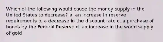 Which of the following would cause the money supply in the United States to decrease? a. an increase in reserve requirements b. a decrease in the discount rate c. a purchase of bonds by the Federal Reserve d. an increase in the world supply of gold