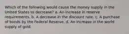 Which of the following would cause the money supply in the United States to decrease? a. An increase in reserve requirements. b. A decrease in the discount rate. c. A purchase of bonds by the Federal Reserve. d. An increase in the world supply of gold.