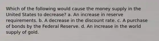 Which of the following would cause the money supply in the United States to decrease? a. An increase in reserve requirements. b. A decrease in the discount rate. c. A purchase of bonds by the Federal Reserve. d. An increase in the world supply of gold.