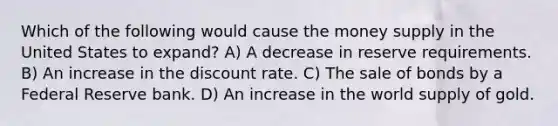 Which of the following would cause the money supply in the United States to expand? A) A decrease in reserve requirements. B) An increase in the discount rate. C) The sale of bonds by a Federal Reserve bank. D) An increase in the world supply of gold.