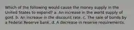 Which of the following would cause the money supply in the United States to expand? a. An increase in the world supply of gold. b. An increase in the discount rate. c. The sale of bonds by a Federal Reserve bank. d. A decrease in reserve requirements.