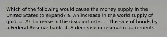 Which of the following would cause the money supply in the United States to expand? a. An increase in the world supply of gold. b. An increase in the discount rate. c. The sale of bonds by a Federal Reserve bank. d. A decrease in reserve requirements.