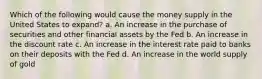 Which of the following would cause the money supply in the United States to expand? a. An increase in the purchase of securities and other financial assets by the Fed b. An increase in the discount rate c. An increase in the interest rate paid to banks on their deposits with the Fed d. An increase in the world supply of gold