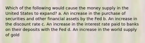 Which of the following would cause the money supply in the United States to expand? a. An increase in the purchase of securities and other financial assets by the Fed b. An increase in the discount rate c. An increase in the interest rate paid to banks on their deposits with the Fed d. An increase in the world supply of gold