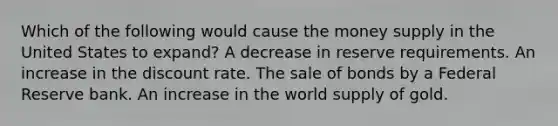 Which of the following would cause the money supply in the United States to expand? A decrease in reserve requirements. An increase in the discount rate. The sale of bonds by a Federal Reserve bank. An increase in the world supply of gold.