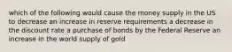 which of the following would cause the money supply in the US to decrease an increase in reserve requirements a decrease in the discount rate a purchase of bonds by the Federal Reserve an increase in the world supply of gold