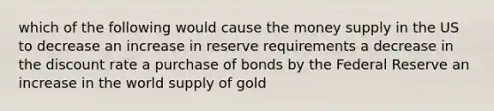 which of the following would cause the money supply in the US to decrease an increase in reserve requirements a decrease in the discount rate a purchase of bonds by the Federal Reserve an increase in the world supply of gold