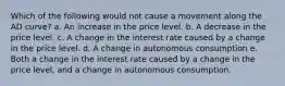 Which of the following would not cause a movement along the AD curve? a. An increase in the price level. b. A decrease in the price level. c. A change in the interest rate caused by a change in the price level. d. A change in autonomous consumption e. Both a change in the interest rate caused by a change in the price level, and a change in autonomous consumption.