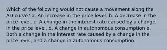 Which of the following would not cause a movement along the AD curve? a. An increase in the price level. b. A decrease in the price level. c. A change in the interest rate caused by a change in the price level. d. A change in autonomous consumption e. Both a change in the interest rate caused by a change in the price level, and a change in autonomous consumption.