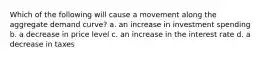 Which of the following will cause a movement along the aggregate demand curve? a. an increase in investment spending b. a decrease in price level c. an increase in the interest rate d. a decrease in taxes
