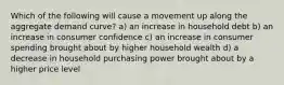 Which of the following will cause a movement up along the aggregate demand curve? a) an increase in household debt b) an increase in consumer confidence c) an increase in consumer spending brought about by higher household wealth d) a decrease in household purchasing power brought about by a higher price level