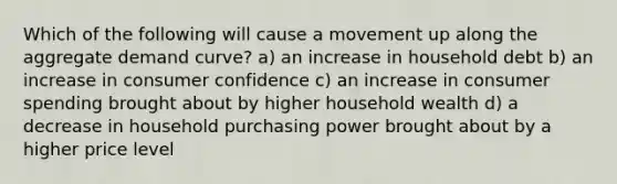 Which of the following will cause a movement up along the aggregate demand curve? a) an increase in household debt b) an increase in consumer confidence c) an increase in consumer spending brought about by higher household wealth d) a decrease in household purchasing power brought about by a higher price level