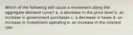 Which of the following will cause a movement along the aggregate demand curve? a. a decrease in the price level b. an increase in government purchases c. a decrease in taxes d. an increase in investment spending e. an increase in the interest rate