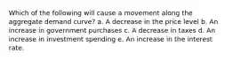 Which of the following will cause a movement along the aggregate demand curve? a. A decrease in the price level b. An increase in government purchases c. A decrease in taxes d. An increase in investment spending e. An increase in the interest rate.