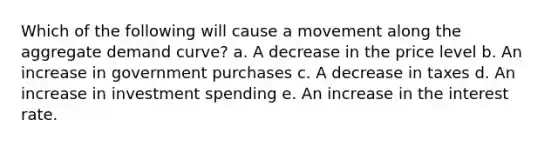 Which of the following will cause a movement along the aggregate demand curve? a. A decrease in the price level b. An increase in government purchases c. A decrease in taxes d. An increase in investment spending e. An increase in the interest rate.