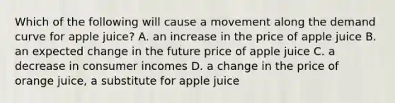 Which of the following will cause a movement along the demand curve for apple​ juice? A. an increase in the price of apple juice B. an expected change in the future price of apple juice C. a decrease in consumer incomes D. a change in the price of orange​ juice, a substitute for apple juice