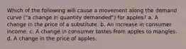 Which of the following will cause a movement along the demand curve ("a change in quantity demanded") for apples? a. A change in the price of a substitute. b. An increase in consumer income. c. A change in consumer tastes from apples to mangles. d. A change in the price of apples.