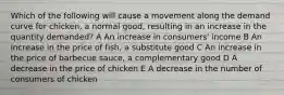 Which of the following will cause a movement along the demand curve for chicken, a normal good, resulting in an increase in the quantity demanded? A An increase in consumers' income B An increase in the price of fish, a substitute good C An increase in the price of barbecue sauce, a complementary good D A decrease in the price of chicken E A decrease in the number of consumers of chicken