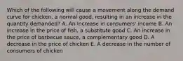 Which of the following will cause a movement along the demand curve for chicken, a normal good, resulting in an increase in the quantity demanded? A. An increase in consumers' income B. An increase in the price of fish, a substitute good C. An increase in the price of barbecue sauce, a complementary good D. A decrease in the price of chicken E. A decrease in the number of consumers of chicken