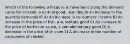 Which of the following will cause a movement along the demand curve for chicken, a normal good, resulting in an increase in the quantity demanded? A) An increase in consumers' income B) An increase in the price of fish, a substitute good C) An increase in the price of barbecue sauce, a complementary good D) A decrease in the price of chicken E) A decrease in the number of consumers of chicken