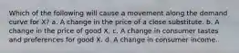 Which of the following will cause a movement along the demand curve for X? a. A change in the price of a close substitute. b. A change in the price of good X. c. A change in consumer tastes and preferences for good X. d. A change in consumer income.