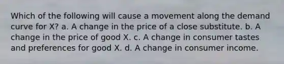 Which of the following will cause a movement along the demand curve for X? a. A change in the price of a close substitute. b. A change in the price of good X. c. A change in consumer tastes and preferences for good X. d. A change in consumer income.