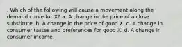 . Which of the following will cause a movement along the demand curve for X? a. A change in the price of a close substitute. b. A change in the price of good X. c. A change in consumer tastes and preferences for good X. d. A change in consumer income.