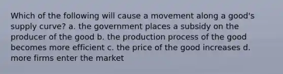 Which of the following will cause a movement along a good's supply curve? a. the government places a subsidy on the producer of the good b. the production process of the good becomes more efficient c. the price of the good increases d. more firms enter the market