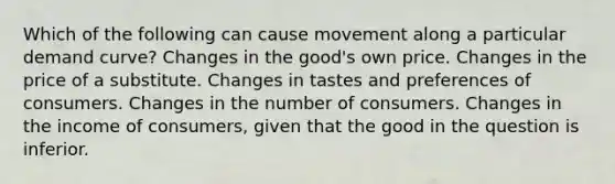 Which of the following can cause movement along a particular demand curve? Changes in the good's own price. Changes in the price of a substitute. Changes in tastes and preferences of consumers. Changes in the number of consumers. Changes in the income of consumers, given that the good in the question is inferior.