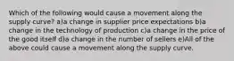 Which of the following would cause a movement along the supply curve? a)a change in supplier price expectations b)a change in the technology of production c)a change in the price of the good itself d)a change in the number of sellers e)All of the above could cause a movement along the supply curve.