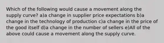 Which of the following would cause a movement along the supply curve? a)a change in supplier price expectations b)a change in the technology of production c)a change in the price of the good itself d)a change in the number of sellers e)All of the above could cause a movement along the supply curve.