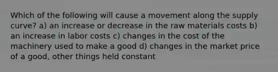 Which of the following will cause a movement along the supply curve? a) an increase or decrease in the raw materials costs b) an increase in labor costs c) changes in the cost of the machinery used to make a good d) changes in the market price of a good, other things held constant