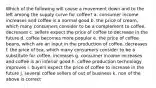 Which of the following will cause a movement down and to the left among the supply curve for coffee? a. consumer income increases and coffee is a normal good b. the price of cream, which many consumers consider to be a complement to coffee, decreases c. sellers expect the price of coffee to decrease in the future d. coffee becomes more popular e. the price of coffee beans, which are an input in the production of coffee, decreases f. the price of tea, which many consumers consider to be a substitute for coffee, increases g. consumer income increases and coffee is an inferior good h. coffee production technology improves i. buyers expect the price of coffee to increase in the future j. several coffee sellers of out of business k. non of the above is correct