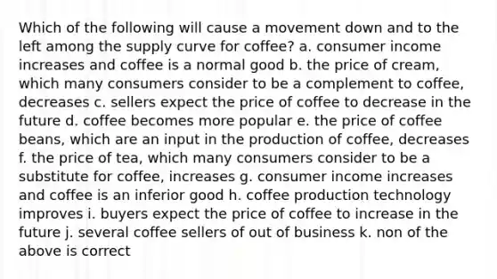 Which of the following will cause a movement down and to the left among the supply curve for coffee? a. consumer income increases and coffee is a normal good b. the price of cream, which many consumers consider to be a complement to coffee, decreases c. sellers expect the price of coffee to decrease in the future d. coffee becomes more popular e. the price of coffee beans, which are an input in the production of coffee, decreases f. the price of tea, which many consumers consider to be a substitute for coffee, increases g. consumer income increases and coffee is an inferior good h. coffee production technology improves i. buyers expect the price of coffee to increase in the future j. several coffee sellers of out of business k. non of the above is correct