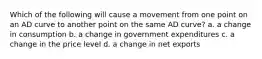 Which of the following will cause a movement from one point on an AD curve to another point on the same AD curve? a. a change in consumption b. a change in government expenditures c. a change in the price level d. a change in net exports