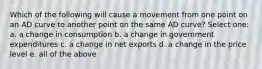 Which of the following will cause a movement from one point on an AD curve to another point on the same AD curve? Select one: a. a change in consumption b. a change in government expenditures c. a change in net exports d. a change in the price level e. all of the above