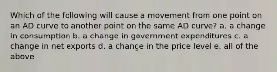 Which of the following will cause a movement from one point on an AD curve to another point on the same AD curve? a. a change in consumption b. a change in government expenditures c. a change in net exports d. a change in the price level e. all of the above